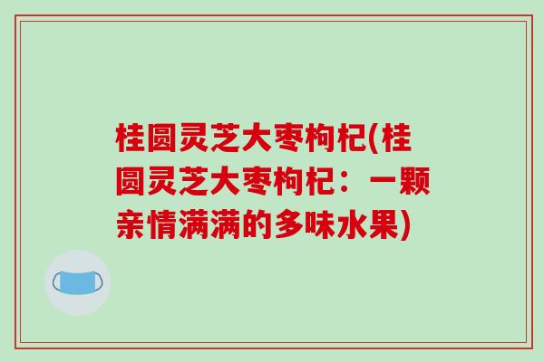 桂圆灵芝大枣枸杞(桂圆灵芝大枣枸杞:一颗亲情满满的多味水果) 桂圆灵芝大枣枸杞(桂圆灵芝大枣枸杞:一颗亲情满满的多味水果)