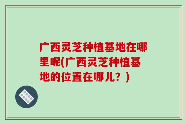 广西灵芝种植基地在哪里呢(广西灵芝种植基地的位置在哪儿?) 广西灵芝种植基地在哪里呢(广西灵芝种植基地的位置在哪儿?)
