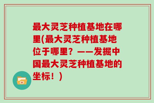 大灵芝种植基地在哪里(大灵芝种植基地位于哪里?——发掘中国大灵芝种植基地的坐标!) 大灵芝种植基地在哪里(大灵芝种植基地位于哪里?——发掘中国大灵芝种植基地的坐标!)