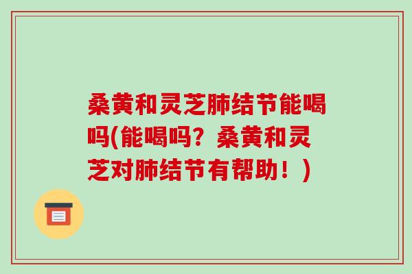 桑黄和灵芝结节能喝吗(能喝吗?桑黄和灵芝对结节有帮助!) 桑黄和灵芝结节能喝吗(能喝吗?桑黄和灵芝对结节有帮助!)