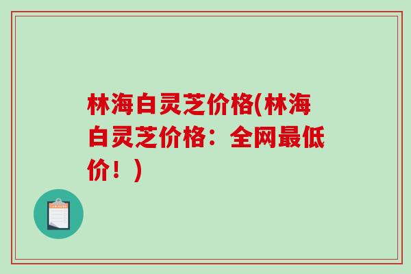 林海白灵芝价格(林海白灵芝价格:全网低价!) 林海白灵芝价格(林海白灵芝价格:全网低价!)