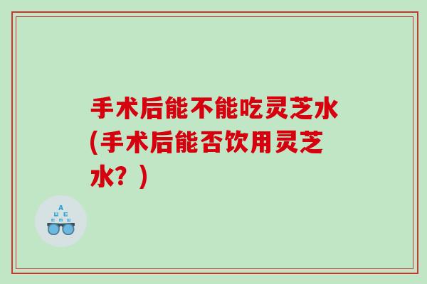 手术后能不能吃灵芝水(手术后能否饮用灵芝水?) 手术后能不能吃灵芝水(手术后能否饮用灵芝水?)