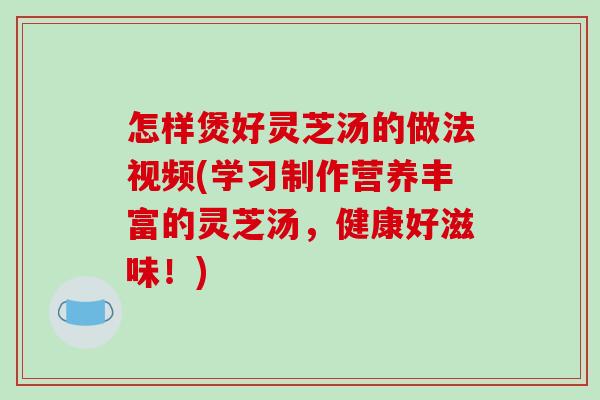 怎样煲好灵芝汤的做法视频(学习制作营养丰富的灵芝汤,健康好滋味!) 怎样煲好灵芝汤的做法视频(学习制作营养丰富的灵芝汤,健康好滋味!)