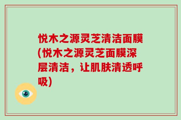 悦木之源灵芝清洁面膜(悦木之源灵芝面膜深层清洁,让清透) 悦木之源灵芝清洁面膜(悦木之源灵芝面膜深层清洁,让清透)