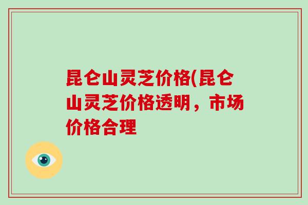 昆仑山灵芝价格(昆仑山灵芝价格透明,市场价格合理 昆仑山灵芝价格(昆仑山灵芝价格透明,市场价格合理