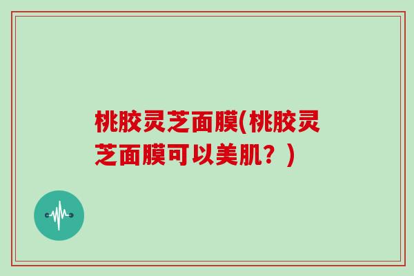 桃胶灵芝面膜(桃胶灵芝面膜可以美肌?) 桃胶灵芝面膜(桃胶灵芝面膜可以美肌?)
