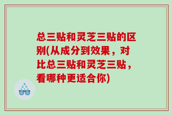 总三贴和灵芝三贴的区别(从成分到效果,对比总三贴和灵芝三贴,看哪种更适合你) 总三贴和灵芝三贴的区别(从成分到效果,对比总三贴和灵芝三贴,看哪种更适合你)