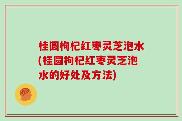 桂圆枸杞红枣灵芝泡水(桂圆枸杞红枣灵芝泡水的好处及方法) 桂圆枸杞红枣灵芝泡水(桂圆枸杞红枣灵芝泡水的好处及方法)