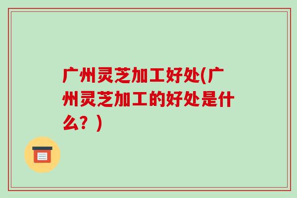 广州灵芝加工好处(广州灵芝加工的好处是什么?) 广州灵芝加工好处(广州灵芝加工的好处是什么?)