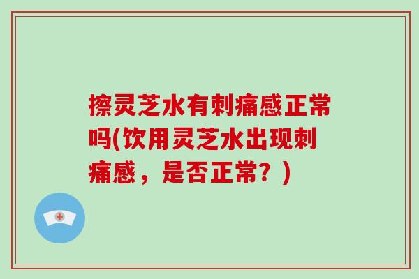 擦灵芝水有刺痛感正常吗(饮用灵芝水出现刺痛感,是否正常?) 擦灵芝水有刺痛感正常吗(饮用灵芝水出现刺痛感,是否正常?)