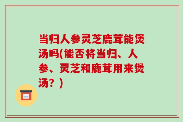 当归人参灵芝鹿茸能煲汤吗(能否将当归、人参、灵芝和鹿茸用来煲汤?) 当归人参灵芝鹿茸能煲汤吗(能否将当归、人参、灵芝和鹿茸用来煲汤?)