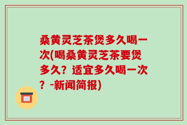 桑黄灵芝茶煲多久喝一次(喝桑黄灵芝茶要煲多久？适宜多久喝一次？-新闻简报)