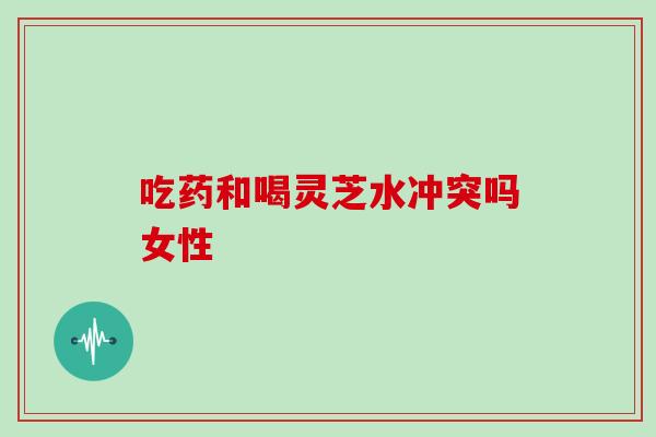 吃药和喝灵芝水冲突吗女性 吃药和喝灵芝水冲突吗女性