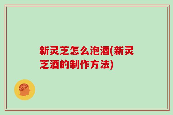 新灵芝怎么泡酒(新灵芝酒的制作方法)