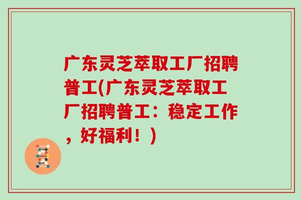广东灵芝萃取工厂招聘普工(广东灵芝萃取工厂招聘普工：稳定工作，好福利！)