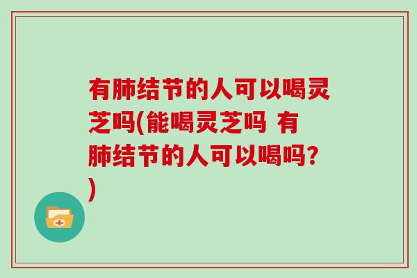 有结节的人可以喝灵芝吗(能喝灵芝吗 有结节的人可以喝吗？)