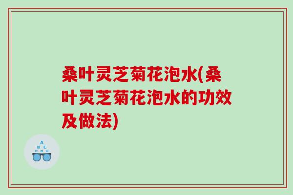 桑叶灵芝菊花泡水(桑叶灵芝菊花泡水的功效及做法)