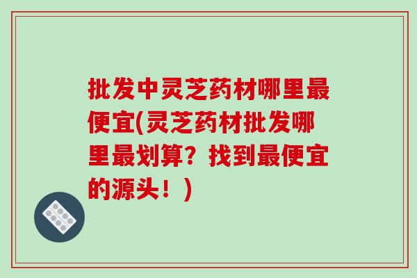 批发中灵芝药材哪里便宜(灵芝药材批发哪里划算？找到便宜的源头！)