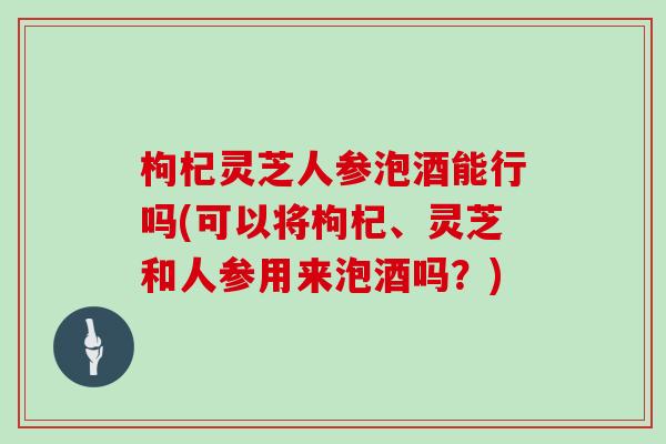 枸杞灵芝人参泡酒能行吗(可以将枸杞、灵芝和人参用来泡酒吗？)