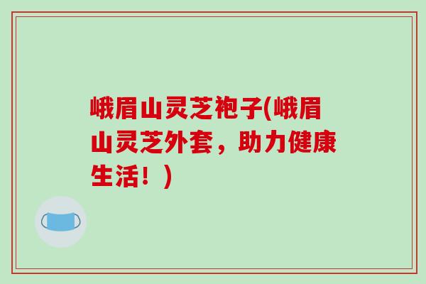 峨眉山灵芝袍子(峨眉山灵芝外套，助力健康生活！)
