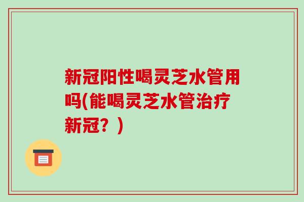 新冠阳性喝灵芝水管用吗(能喝灵芝水管新冠？)
