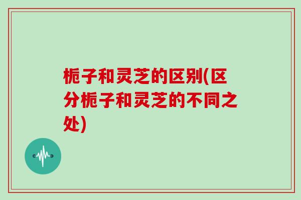 栀子和灵芝的区别(区分栀子和灵芝的不同之处)