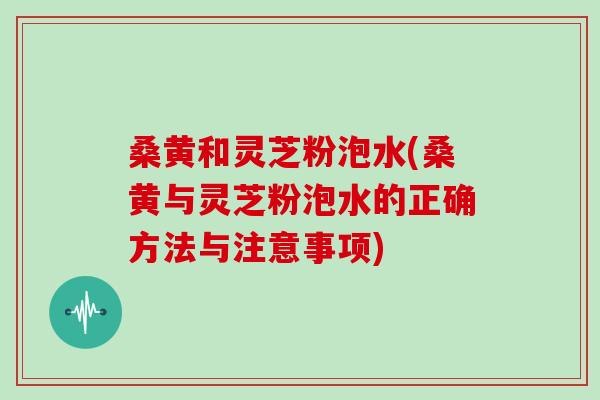 桑黄和灵芝粉泡水(桑黄与灵芝粉泡水的正确方法与注意事项)
