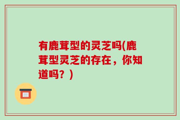 有鹿茸型的灵芝吗(鹿茸型灵芝的存在，你知道吗？)