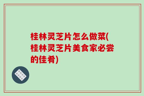 桂林灵芝片怎么做菜(桂林灵芝片美食家必尝的佳肴)