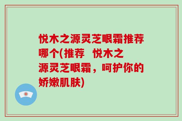 悦木之源灵芝眼霜推荐哪个(推荐 悦木之源灵芝眼霜,呵护你的娇嫩) 悦木之源灵芝眼霜推荐哪个(推荐 悦木之源灵芝眼霜,呵护你的娇嫩)