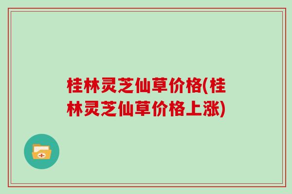 桂林灵芝仙草价格(桂林灵芝仙草价格上涨)