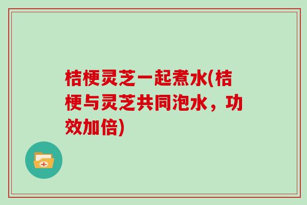 桔梗灵芝一起煮水(桔梗与灵芝共同泡水,功效加倍) 桔梗灵芝一起煮水(桔梗与灵芝共同泡水,功效加倍)