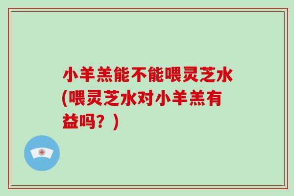 小羊羔能不能喂灵芝水(喂灵芝水对小羊羔有益吗？)