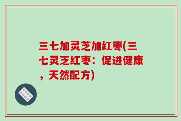 三七加灵芝加红枣(三七灵芝红枣:促进健康,天然配方) 三七加灵芝加红枣(三七灵芝红枣:促进健康,天然配方)