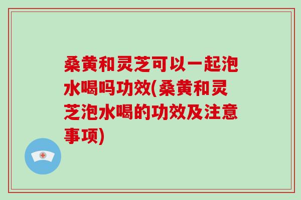 桑黄和灵芝可以一起泡水喝吗功效(桑黄和灵芝泡水喝的功效及注意事项)