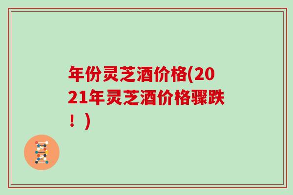 年份灵芝酒价格(2021年灵芝酒价格骤跌!) 年份灵芝酒价格(2021年灵芝酒价格骤跌!)