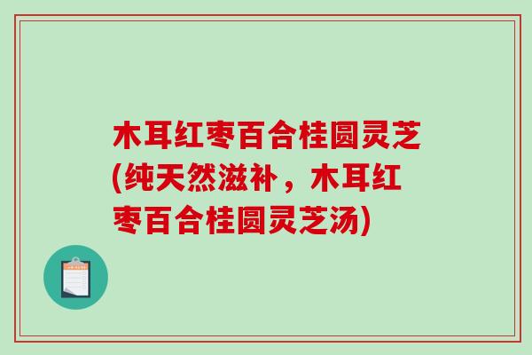 木耳红枣百合桂圆灵芝(纯天然滋补,木耳红枣百合桂圆灵芝汤) 木耳红枣百合桂圆灵芝(纯天然滋补,木耳红枣百合桂圆灵芝汤)