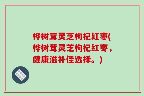 桦树茸灵芝枸杞红枣(桦树茸灵芝枸杞红枣,健康滋补佳选择。) 桦树茸灵芝枸杞红枣(桦树茸灵芝枸杞红枣,健康滋补佳选择。)