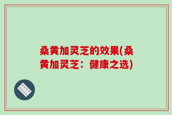 桑黄加灵芝的效果(桑黄加灵芝:健康之选) 桑黄加灵芝的效果(桑黄加灵芝:健康之选)