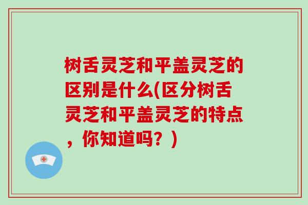 树舌灵芝和平盖灵芝的区别是什么(区分树舌灵芝和平盖灵芝的特点,你知道吗?) 树舌灵芝和平盖灵芝的区别是什么(区分树舌灵芝和平盖灵芝的特点,你知道吗?)