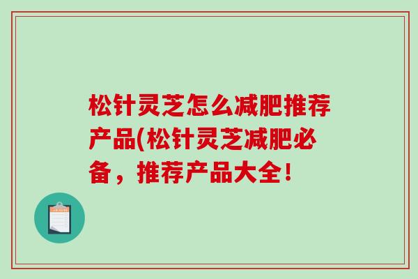 松针灵芝怎么推荐产品(松针灵芝必备,推荐产品大全! 松针灵芝怎么推荐产品(松针灵芝必备,推荐产品大全!