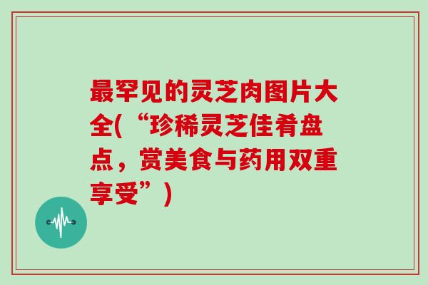 罕见的灵芝肉图片大全(“珍稀灵芝佳肴盘点,赏美食与药用双重享受”) 罕见的灵芝肉图片大全(“珍稀灵芝佳肴盘点,赏美食与药用双重享受”)