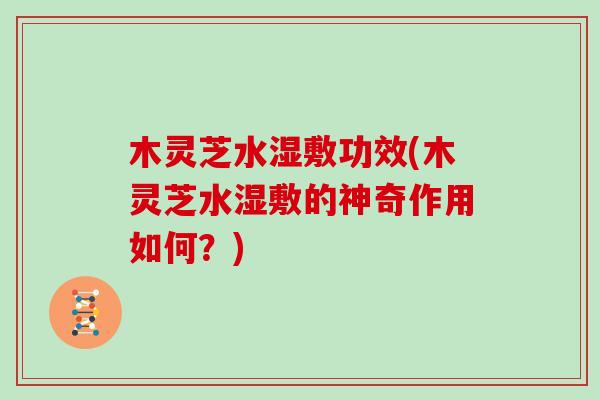木灵芝水湿敷功效(木灵芝水湿敷的神奇作用如何?) 木灵芝水湿敷功效(木灵芝水湿敷的神奇作用如何?)