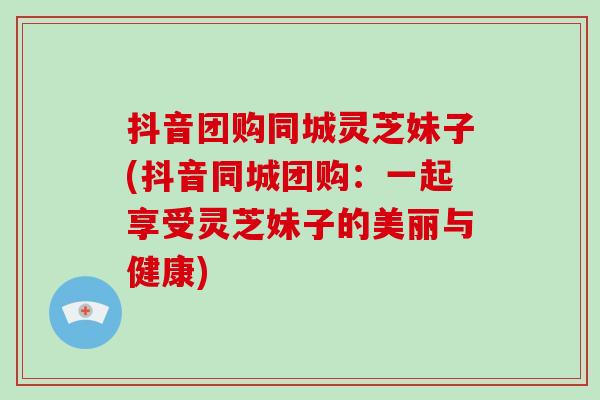 抖音团购同城灵芝妹子(抖音同城团购：一起享受灵芝妹子的美丽与健康)