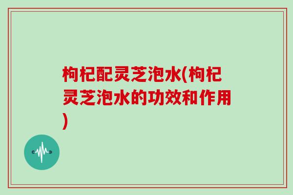 枸杞配灵芝泡水(枸杞灵芝泡水的功效和作用) 枸杞配灵芝泡水(枸杞灵芝泡水的功效和作用)
