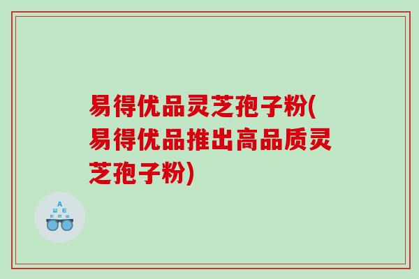 易得优品灵芝孢子粉(易得优品推出高品质灵芝孢子粉) 易得优品灵芝孢子粉(易得优品推出高品质灵芝孢子粉)