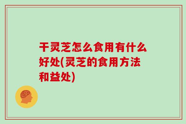 干灵芝怎么食用有什么好处(灵芝的食用方法和益处)