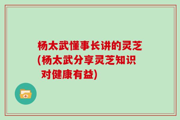 杨太武懂事长讲的灵芝(杨太武分享灵芝知识 对健康有益)