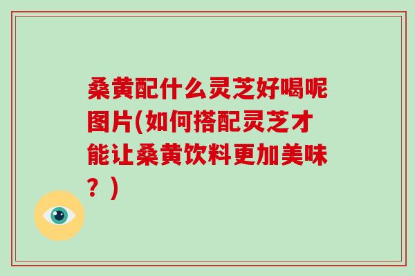 桑黄配什么灵芝好喝呢图片(如何搭配灵芝才能让桑黄饮料更加美味？)