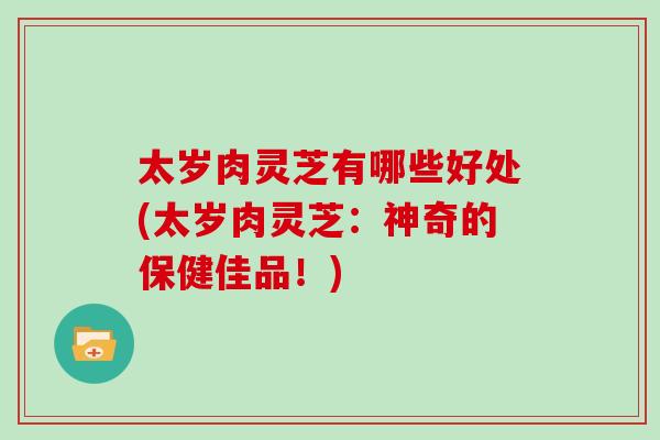 太岁肉灵芝有哪些好处(太岁肉灵芝：神奇的保健佳品！)